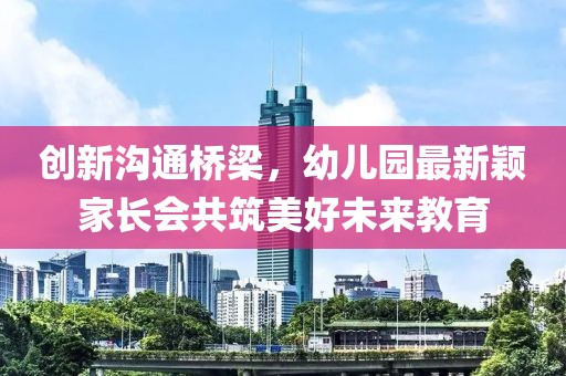 創(chuàng)新溝通橋梁，幼兒園最新穎家長會共筑美好未來教育