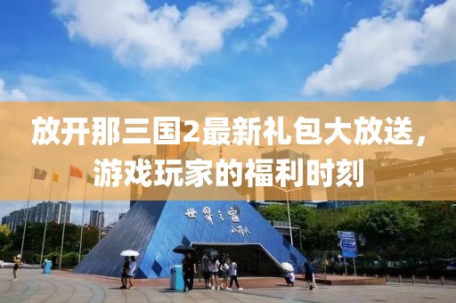 放開那三國2最新禮包大放送，游戲玩家的福利時(shí)刻