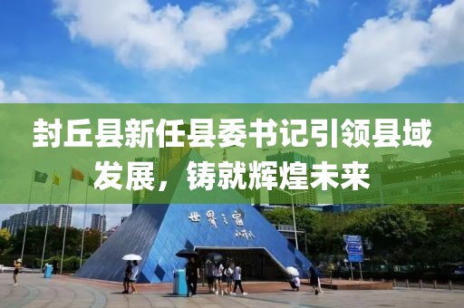 封丘縣新任縣委書記引領縣域發(fā)展，鑄就輝煌未來