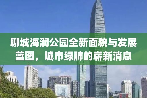 聊城海潤(rùn)公園全新面貌與發(fā)展藍(lán)圖，城市綠肺的嶄新消息