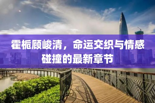 霍梔顧峻清，命運交織與情感碰撞的最新章節(jié)