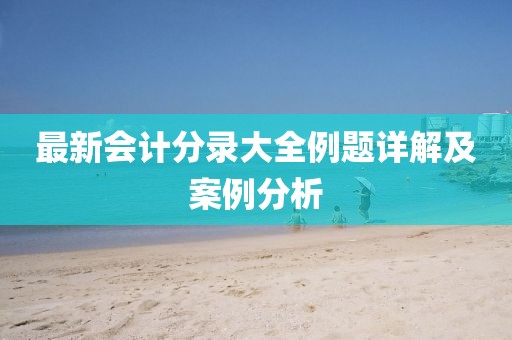 最新會(huì)計(jì)分錄大全例題詳解及案例分析