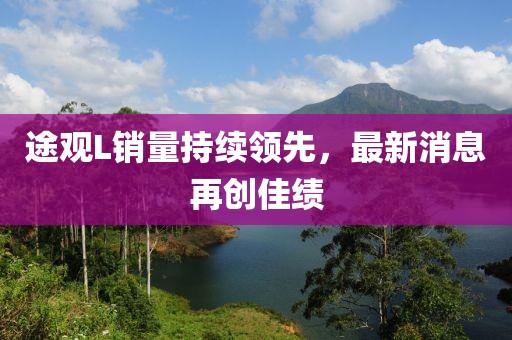 途觀L銷量持續(xù)領(lǐng)先，最新消息再創(chuàng)佳績