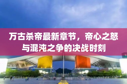 萬古殺帝最新章節(jié)，帝心之怒與混沌之爭的決戰(zhàn)時刻