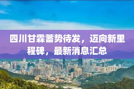 四川甘霖蓄勢待發(fā)，邁向新里程碑，最新消息匯總