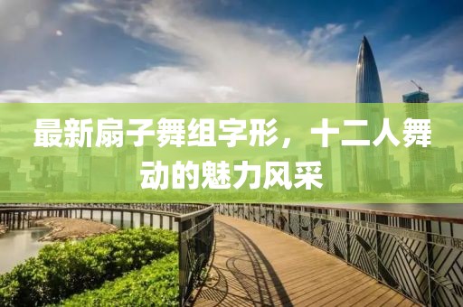 最新扇子舞組字形，十二人舞動的魅力風(fēng)采