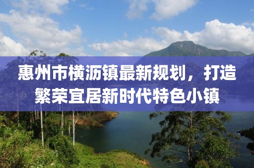 惠州市橫瀝鎮(zhèn)最新規(guī)劃，打造繁榮宜居新時代特色小鎮(zhèn)