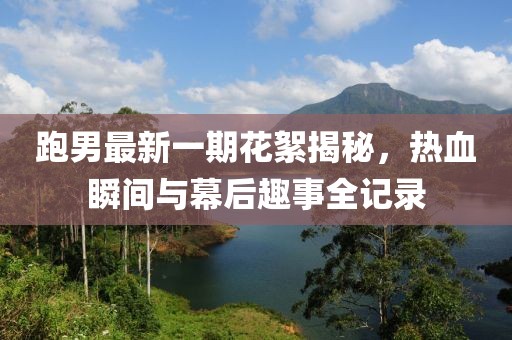 跑男最新一期花絮揭秘，熱血瞬間與幕后趣事全記錄