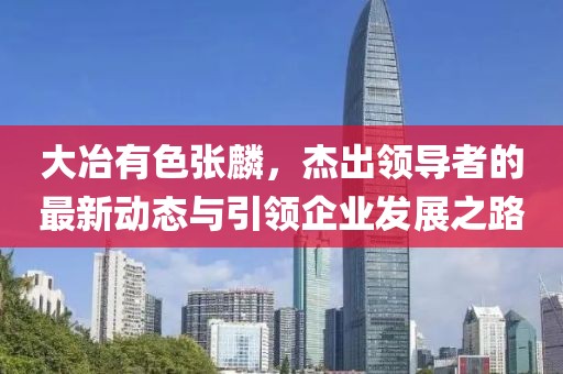 大冶有色張麟，杰出領(lǐng)導(dǎo)者的最新動(dòng)態(tài)與引領(lǐng)企業(yè)發(fā)展之路