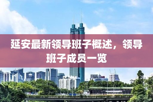 延安最新領(lǐng)導(dǎo)班子概述，領(lǐng)導(dǎo)班子成員一覽