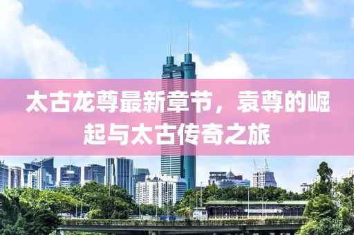 太古龍尊最新章節(jié)，袁尊的崛起與太古傳奇之旅