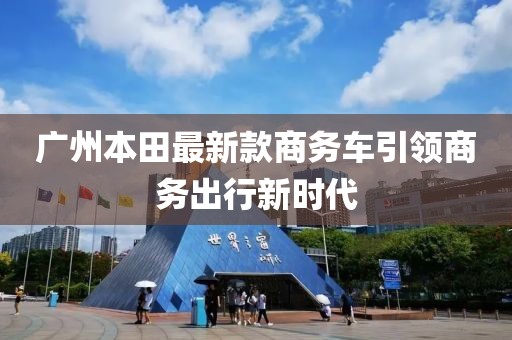 廣州本田最新款商務(wù)車引領(lǐng)商務(wù)出行新時(shí)代