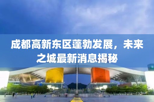 成都高新東區(qū)蓬勃發(fā)展，未來(lái)之城最新消息揭秘