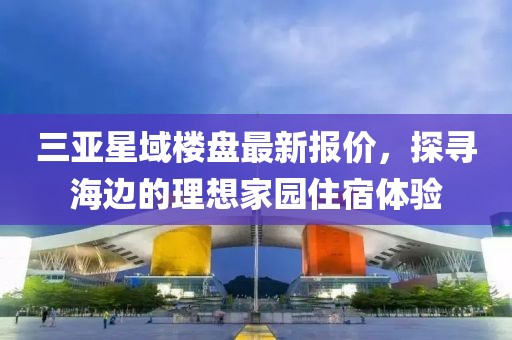 三亞星域樓盤最新報(bào)價(jià)，探尋海邊的理想家園住宿體驗(yàn)
