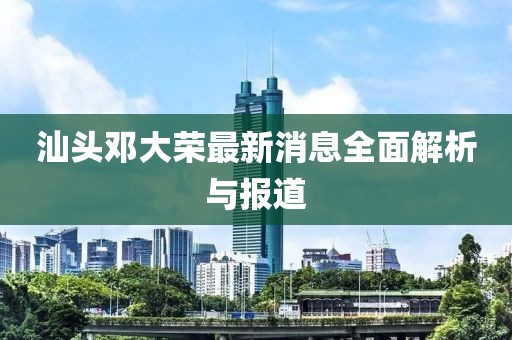 汕頭鄧大榮最新消息全面解析與報(bào)道