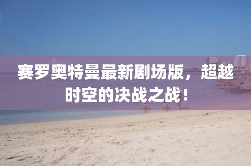 賽羅奧特曼最新劇場(chǎng)版，超越時(shí)空的決戰(zhàn)之戰(zhàn)！