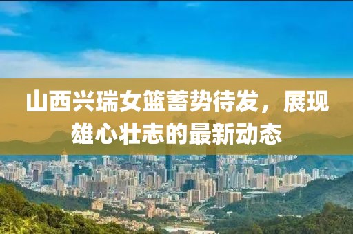 山西興瑞女籃蓄勢待發(fā)，展現(xiàn)雄心壯志的最新動態(tài)