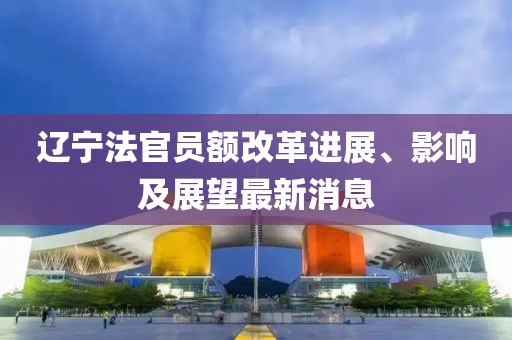 遼寧法官員額改革進(jìn)展、影響及展望最新消息