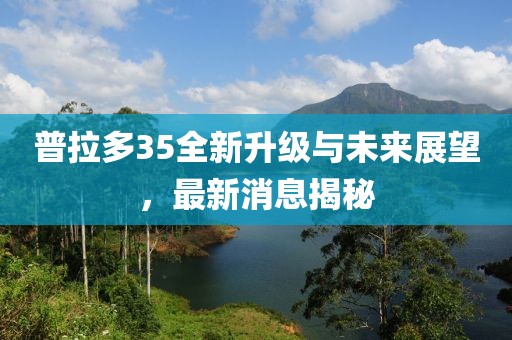 普拉多35全新升級(jí)與未來展望，最新消息揭秘