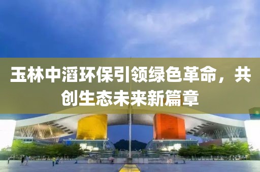 玉林中滔環(huán)保引領(lǐng)綠色革命，共創(chuàng)生態(tài)未來新篇章