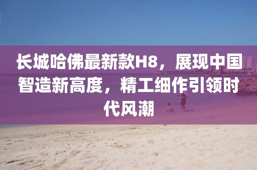 長(zhǎng)城哈佛最新款H8，展現(xiàn)中國(guó)智造新高度，精工細(xì)作引領(lǐng)時(shí)代風(fēng)潮