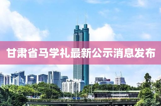甘肅省馬學(xué)禮最新公示消息發(fā)布