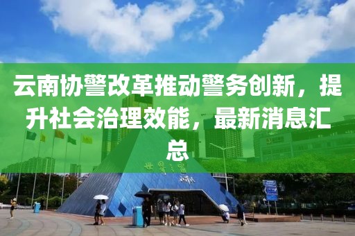 云南協(xié)警改革推動警務(wù)創(chuàng)新，提升社會治理效能，最新消息匯總