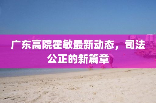 廣東高院霍敏最新動(dòng)態(tài)，司法公正的新篇章