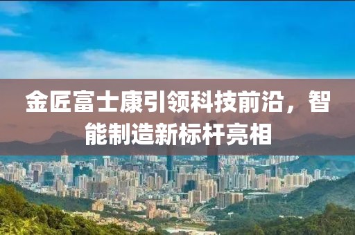 金匠富士康引領(lǐng)科技前沿，智能制造新標桿亮相
