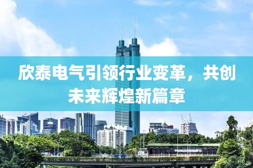 欣泰電氣引領(lǐng)行業(yè)變革，共創(chuàng)未來(lái)輝煌新篇章