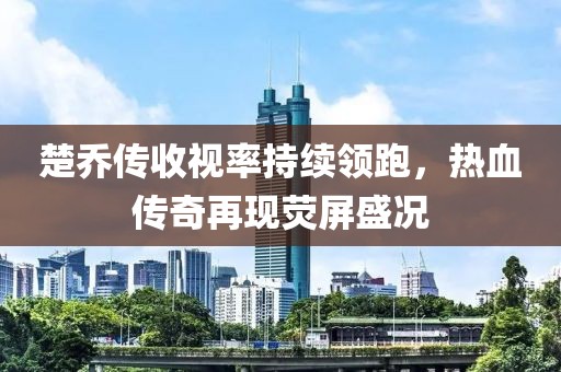 楚喬傳收視率持續(xù)領(lǐng)跑，熱血傳奇再現(xiàn)熒屏盛況
