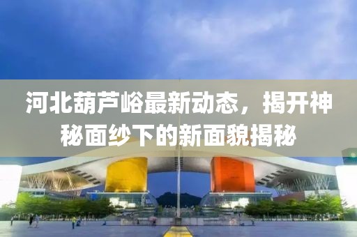 河北葫蘆峪最新動態(tài)，揭開神秘面紗下的新面貌揭秘