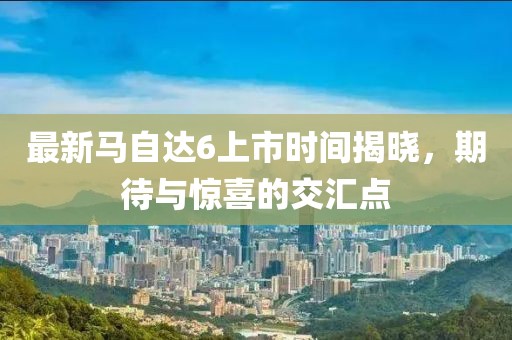 最新馬自達(dá)6上市時(shí)間揭曉，期待與驚喜的交匯點(diǎn)