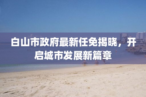 白山市政府最新任免揭曉，開啟城市發(fā)展新篇章