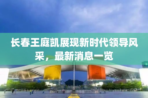 長春王庭凱展現(xiàn)新時代領導風采，最新消息一覽