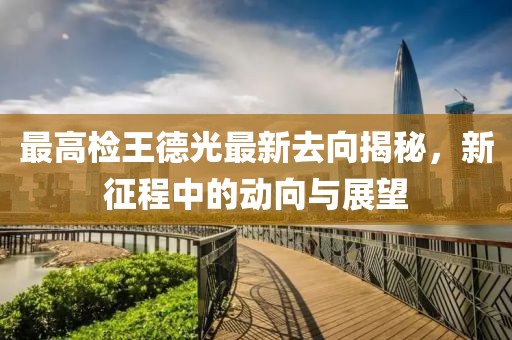 最高檢王德光最新去向揭秘，新征程中的動(dòng)向與展望