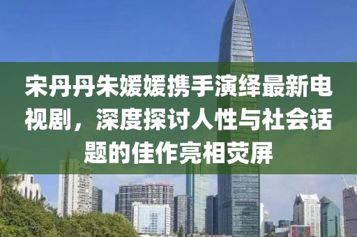 宋丹丹朱媛媛攜手演繹最新電視劇，深度探討人性與社會(huì)話題的佳作亮相熒屏