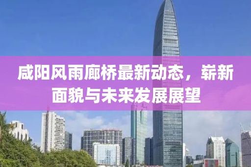 咸陽風雨廊橋最新動態(tài)，嶄新面貌與未來發(fā)展展望