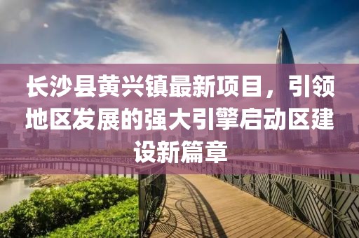 長沙縣黃興鎮(zhèn)最新項目，引領(lǐng)地區(qū)發(fā)展的強(qiáng)大引擎啟動區(qū)建設(shè)新篇章
