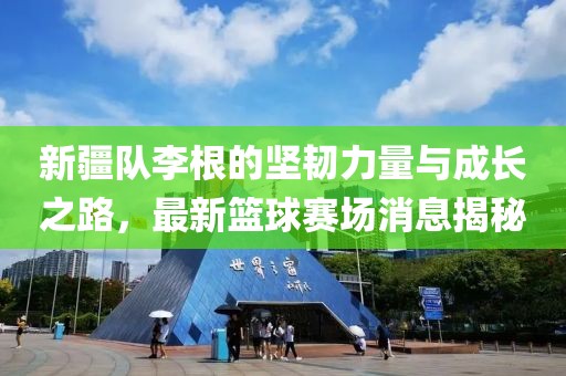 新疆隊李根的堅韌力量與成長之路，最新籃球賽場消息揭秘