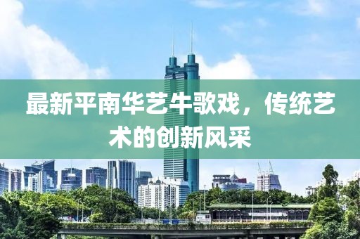 最新平南華藝牛歌戲，傳統(tǒng)藝術(shù)的創(chuàng)新風(fēng)采