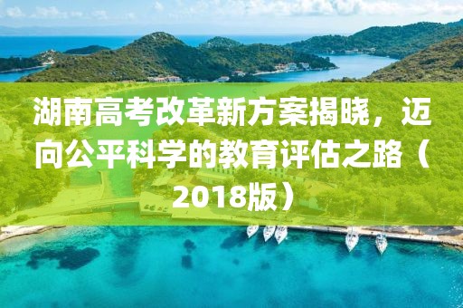 湖南高考改革新方案揭曉，邁向公平科學(xué)的教育評估之路（2018版）