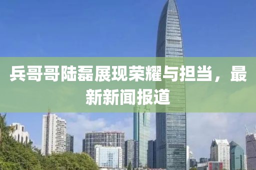 兵哥哥陸磊展現(xiàn)榮耀與擔(dān)當(dāng)，最新新聞報道