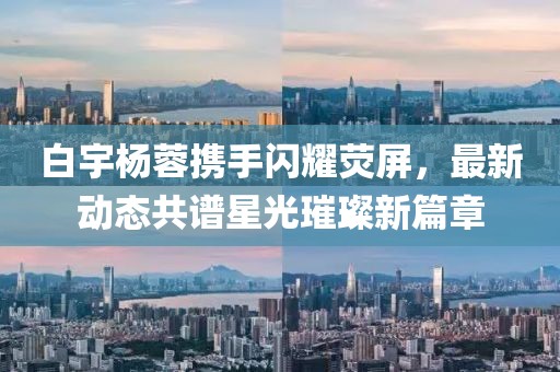 白宇楊蓉攜手閃耀熒屏，最新動態(tài)共譜星光璀璨新篇章