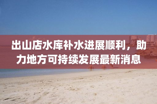 出山店水庫補水進展順利，助力地方可持續(xù)發(fā)展最新消息
