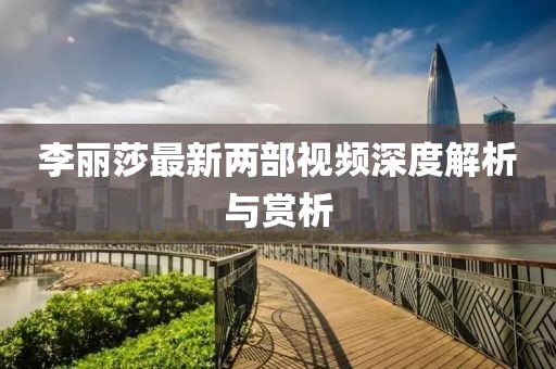李麗莎最新兩部視頻深度解析與賞析