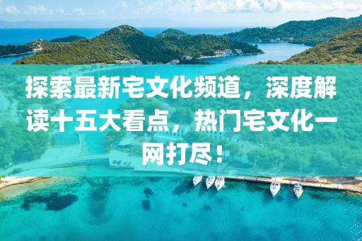 探索最新宅文化頻道，深度解讀十五大看點(diǎn)，熱門(mén)宅文化一網(wǎng)打盡！