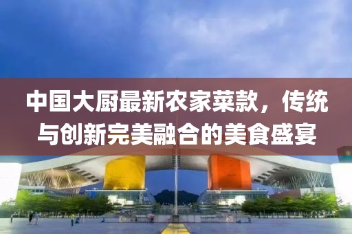 中國大廚最新農(nóng)家菜款，傳統(tǒng)與創(chuàng)新完美融合的美食盛宴