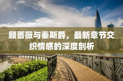 顧薔薇與秦斯爵，最新章節(jié)交織情感的深度剖析