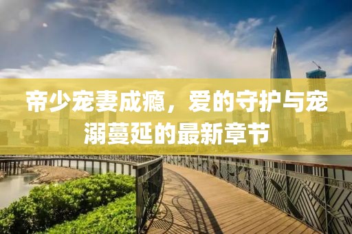 帝少寵妻成癮，愛(ài)的守護(hù)與寵溺蔓延的最新章節(jié)